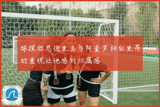 球探称恩德里克与阿奎罗相似里昂的重视让他感到归属感