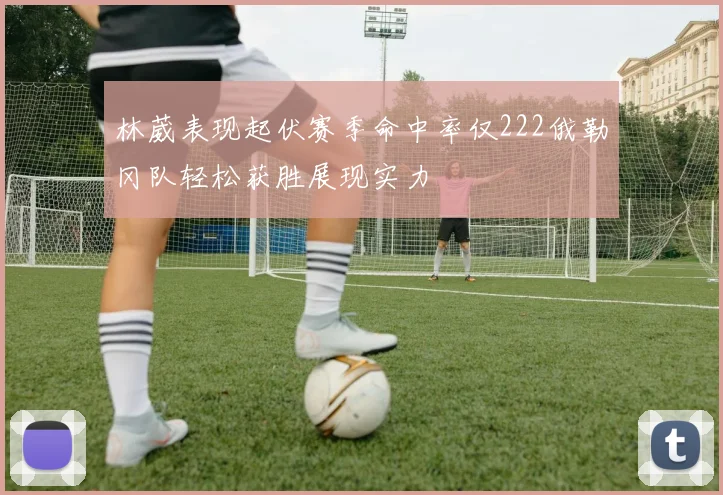 林葳表现起伏赛季命中率仅222俄勒冈队轻松获胜展现实力
