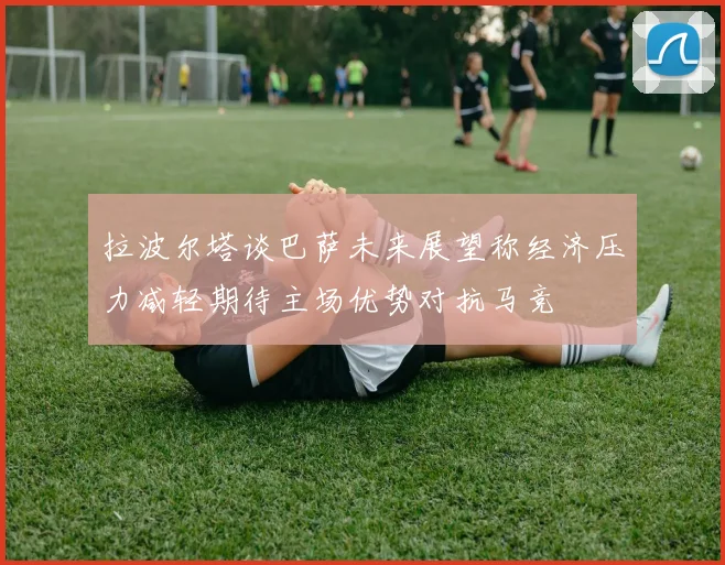拉波尔塔谈巴萨未来展望称经济压力减轻期待主场优势对抗马竞