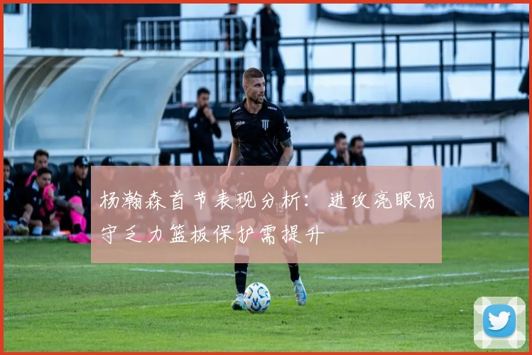 杨瀚森首节表现分析：进攻亮眼防守乏力篮板保护需提升