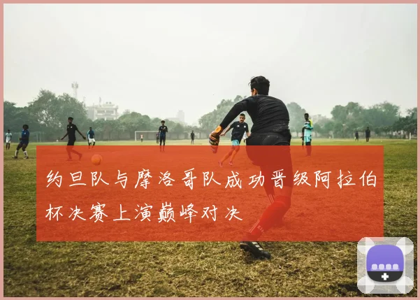约旦队与摩洛哥队成功晋级阿拉伯杯决赛上演巅峰对决