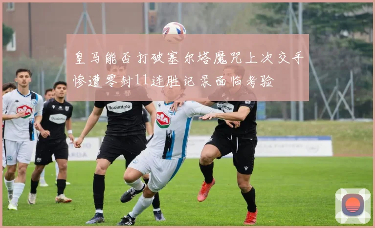 皇马能否打破塞尔塔魔咒上次交手惨遭零封11连胜记录面临考验