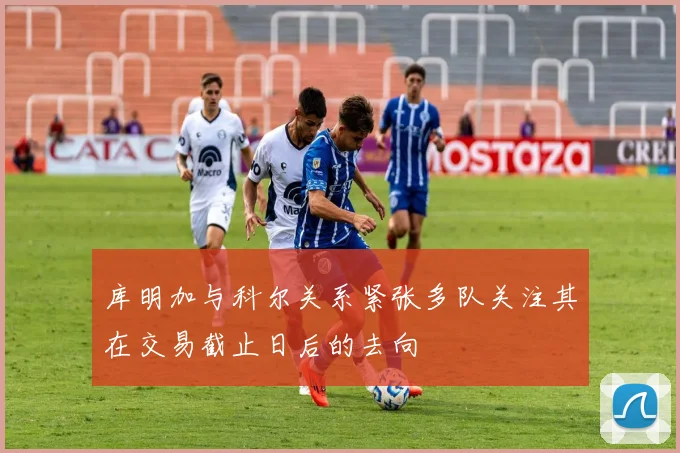 库明加与科尔关系紧张多队关注其在交易截止日后的去向