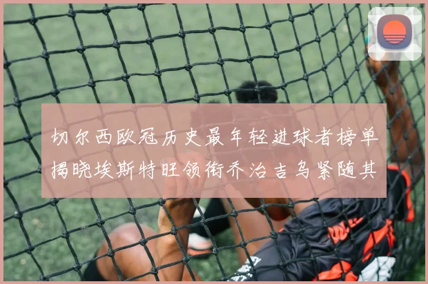 切尔西欧冠历史最年轻进球者榜单揭晓埃斯特旺领衔乔治吉乌紧随其后