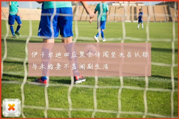 伊卡尔迪回应聚会传闻坚决否认称与未婚妻不靠闹剧生活