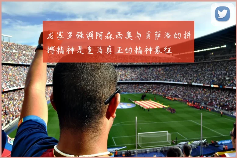 龙塞罗强调阿森西奥与贡萨洛的拼搏精神是皇马真正的精神象征