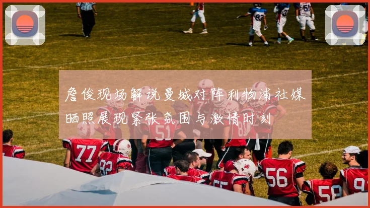 詹俊现场解说曼城对阵利物浦社媒晒照展现紧张氛围与激情时刻