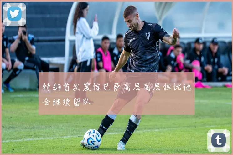 特狮首发震惊巴萨高层高层担忧他会继续留队